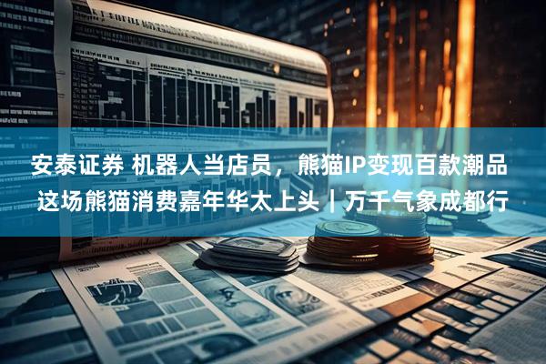 安泰证券 机器人当店员，熊猫IP变现百款潮品 这场熊猫消费嘉年华太上头｜万千气象成都行