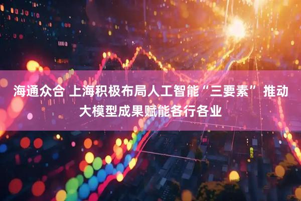 海通众合 上海积极布局人工智能“三要素” 推动大模型成果赋能各行各业