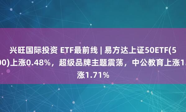 兴旺国际投资 ETF最前线 | 易方达上证50ETF(510100)上涨0.48%，超级品牌主题震荡，中公教育上涨1.71%