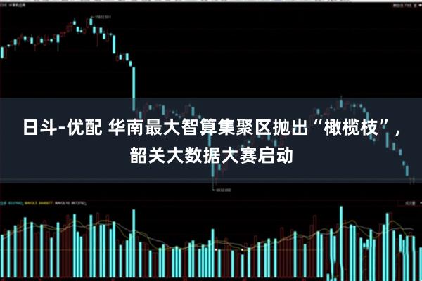 日斗-优配 华南最大智算集聚区抛出“橄榄枝”，韶关大数据大赛启动