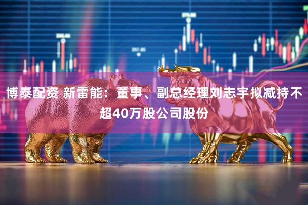 博泰配资 新雷能：董事、副总经理刘志宇拟减持不超40万股公司股份