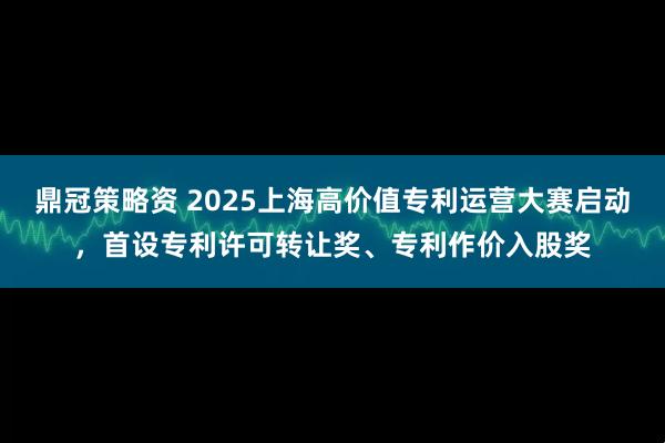 鼎冠策略资 2025上海高价值专利运营大赛启动,首设专利许可转让奖、专利作价入股奖