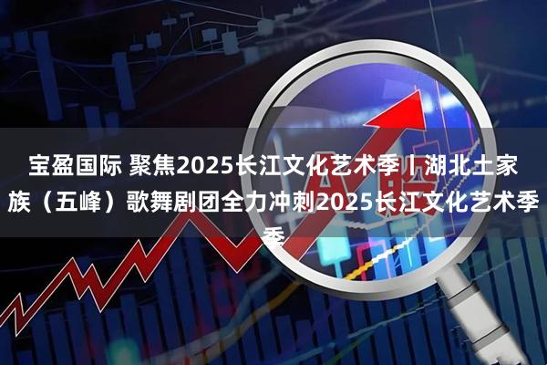 宝盈国际 聚焦2025长江文化艺术季丨湖北土家族（五峰）歌舞剧团全力冲刺2025长江文化艺术季